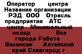 Оператор Call-центра › Название организации ­ РЭД, ООО › Отрасль предприятия ­ АТС, call-центр › Минимальный оклад ­ 45 000 - Все города Работа » Вакансии   . Алтайский край,Славгород г.